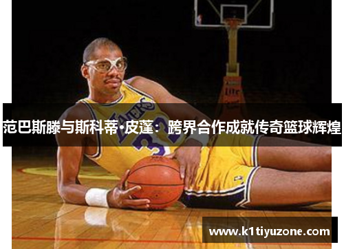 范巴斯滕与斯科蒂·皮蓬：跨界合作成就传奇篮球辉煌