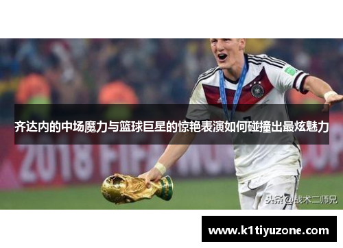 齐达内的中场魔力与篮球巨星的惊艳表演如何碰撞出最炫魅力