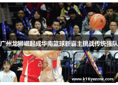 广州龙狮崛起成华南篮球新霸主挑战传统强队