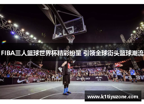 FIBA三人篮球世界杯精彩纷呈 引领全球街头篮球潮流