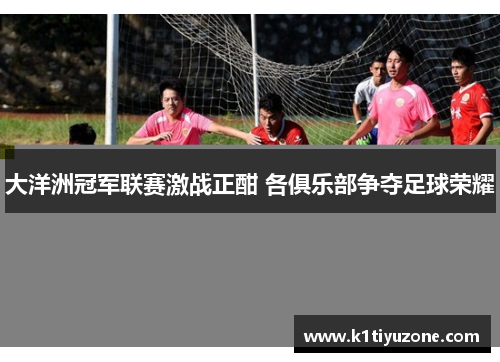 大洋洲冠军联赛激战正酣 各俱乐部争夺足球荣耀
